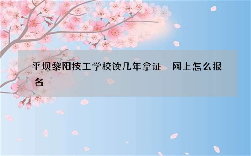 平坝黎阳技工学校读几年拿证 网上怎么报名